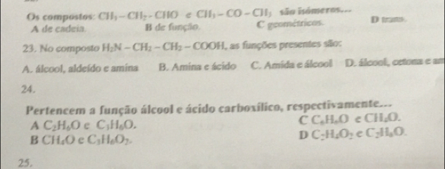 Os compostos: CH_3-CH_2-CHOeCH_3-CO-CH_3 são isómeros..
A de cadeia. B de função. C geométricos. D tram.
23. No composto H_2N-CH_2-CH_2-COOH , as funções presentes são:
A. álcool, aldeído e amina B. Amina e ácido C. Amida e álcool D. álcool, cetona e um
24.
Pertencem a função álcool e ácido carboxílico, respectivamente...
A C_2H_6O e C_3H_6O.
CC_6H_6O C CH_4O.
B CH_4O e C_3H_6O_2.
D C_2H_4O_2 e C_2H_3O. 
25.