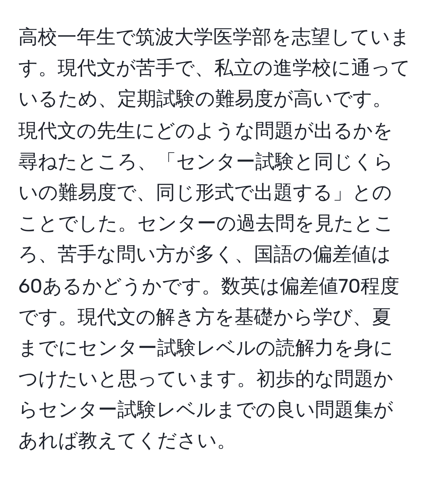 高校一年生で筑波大学医学部を志望しています。現代文が苦手で、私立の進学校に通っているため、定期試験の難易度が高いです。現代文の先生にどのような問題が出るかを尋ねたところ、「センター試験と同じくらいの難易度で、同じ形式で出題する」とのことでした。センターの過去問を見たところ、苦手な問い方が多く、国語の偏差値は60あるかどうかです。数英は偏差値70程度です。現代文の解き方を基礎から学び、夏までにセンター試験レベルの読解力を身につけたいと思っています。初歩的な問題からセンター試験レベルまでの良い問題集があれば教えてください。