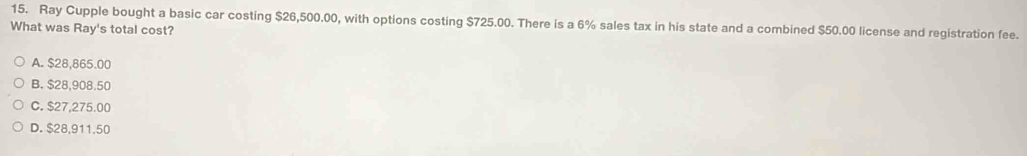 Ray Cupple bought a basic car costing $26,500.00, with options costing $725.00. There is a 6% sales tax in his state and a combined $50.00 license and registration fee.
What was Ray's total cost?
A. $28,865.00
B. $28,908.50
C. $27,275.00
D. $28,911.50