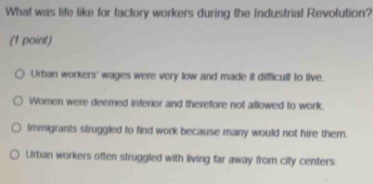 What was life like for factory workers during the Industrial Revolution?
(1 point)
Urban workers' wages were very low and made it difficult to live.
Women were deemed inferior and therefore not allowed to work.
Immigrants struggled to find work because many would not hire them.
Urban workers often struggled with living far away from city centers.