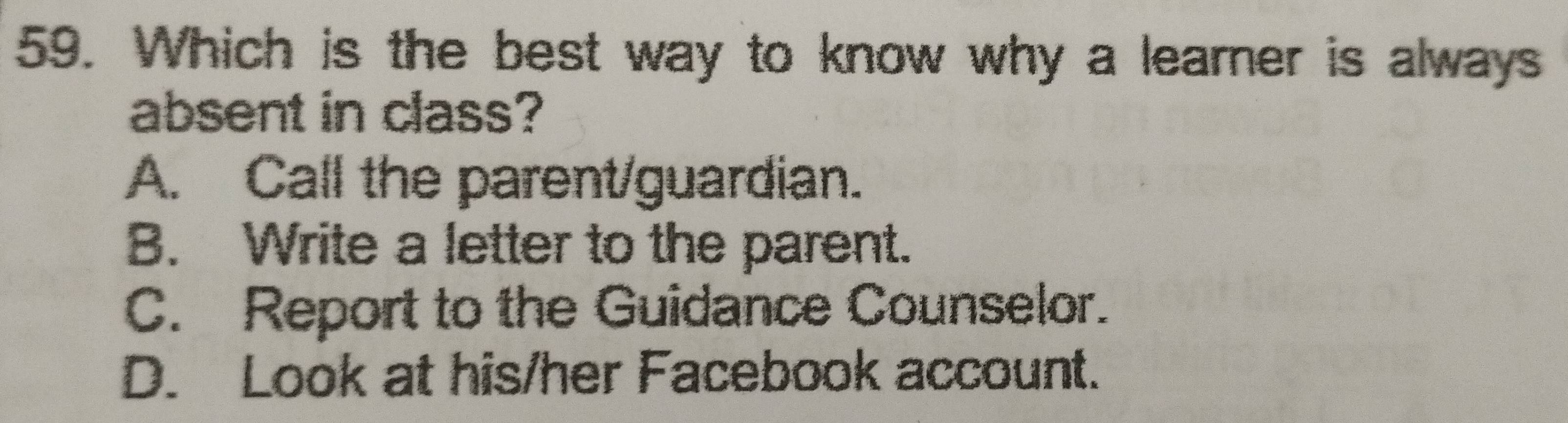 Which is the best way to know why a learner is always
absent in class?
A. Call the parent/guardian.
B. Write a letter to the parent.
C. Report to the Guidance Counselor.
D. Look at his/her Facebook account.