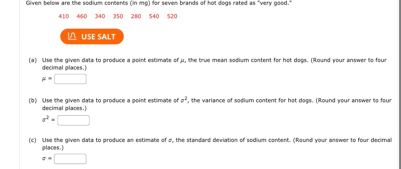 Given below are the sodium contents (in mg) for seven brands of hot dogs rated as "very good."
410 460 340 350 280 540 520
≌ USE SALT 
(a) Use the given data to produce a point estimate of μ, the true mean sodium content for hot dogs. (Round your answer to four 
decimal places.)
mu =□
(b) Use the given data to produce a point estimate of sigma^2 , the variance of sodium content for hot dogs. (Round your answer to four 
decimal places.)
sigma^2=□
(c) Use the given data to produce an estimate of σ, the standard deviation of sodium content. (Round your answer to four decimal 
places.)
sigma =□