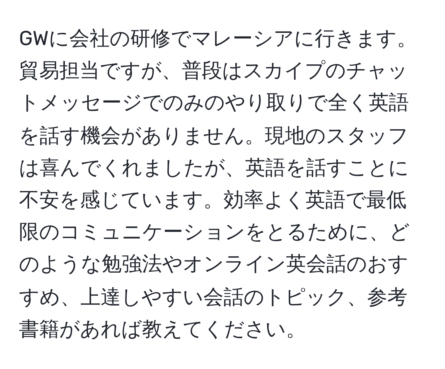 GWに会社の研修でマレーシアに行きます。貿易担当ですが、普段はスカイプのチャットメッセージでのみのやり取りで全く英語を話す機会がありません。現地のスタッフは喜んでくれましたが、英語を話すことに不安を感じています。効率よく英語で最低限のコミュニケーションをとるために、どのような勉強法やオンライン英会話のおすすめ、上達しやすい会話のトピック、参考書籍があれば教えてください。