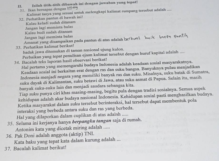 Isilah titik-titik dibawah ini dengan jawaban yang tepat!
31. Ikan bernapas dengan 
Kalimat tanya yang sesuai untuk melengkapi kalimat rumpang tersebut adalah ....
32. Perhatikan pantun di bawah ini!
Kalau keladi sudah ditanam
Jangan lagi meminta balas
Kalau budi sudah ditanam
Jangan lagi meminta balas
Amanat yang disampaikan pada pantun di atas adalah
33. Perhatikan kalimat berikut!
badak jawa ditemukan di taman nasional ujung kulon.
Perbaikan yang tepat penulisan ejaan kalimat tersebut dengan huruf kapital adalah ....
34. Bacalah teks laporan hasil observasi berikut!
Hal pertama yang memengaruhi budaya Indonesia adalah keadaan sosial masyarakatnya.
Keadaan sosial ini berkaitan erat dengan ras dan suku bangsa. Banyaknya pulau menjadikan
Indonesia menjadi negara yang memiliki banyak ras dan suku. Misalnya, suku batak di Sumatra,
suku dayak di Kalimantan, suku betawi di Jawa, atau suku asmat di Papua. Selain itu, masih
banyak suku-suku lain dan menjadi saudara sebangsa kita.
Tiap suku punya ciri khas masing-masing, begitu pula dengan tradisi sosialnya. Semua aspek
kehidupan adalah akar budaya nasional Indonesia. Kehidupan sosial pasti menghasilkan budaya.
Ketika masyarakat dalam suku tersebut berinteraksi, hal tersebut dapat membentuk pola
interaksi yang berbeda antara suku dan ras yang berbeda.
Hal yang dilaporkan dalam cuplikan di atas adalah .....
35. Selama ini kerjanya hanya berpangku tangan saja di rumah.
Antonim kata yang dicetak miring adalah .....
36. Pak Doni adalah anggota (aktip) TNI.
Kata baku yang tepat kata dalam kurung adalah ...
37. Bacalah kalimat berikut!