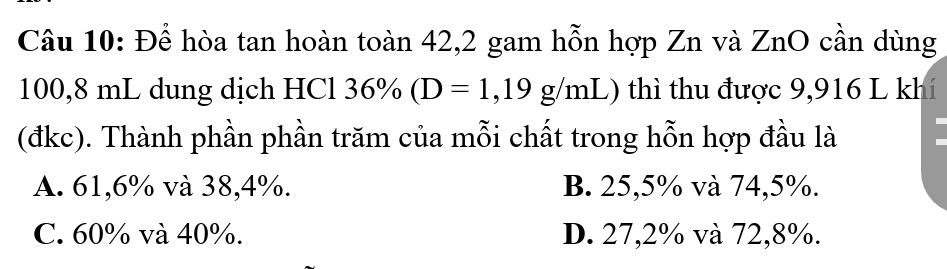 Để hòa tan hoàn toàn 42,2 gam hỗn hợp Zn và ZnO cần dùng
100,8 mL dung dịch HCl 3 36% (D=1,19g/mL) () thì thu được 9,916 L khí
(đkc). Thành phần phần trăm của mỗi chất trong hỗn hợp đầu là
A. 61,6% và 38,4%. B. 25,5% và 74,5%.
C. 60% và 40%. D. 27,2% và 72, 8%.