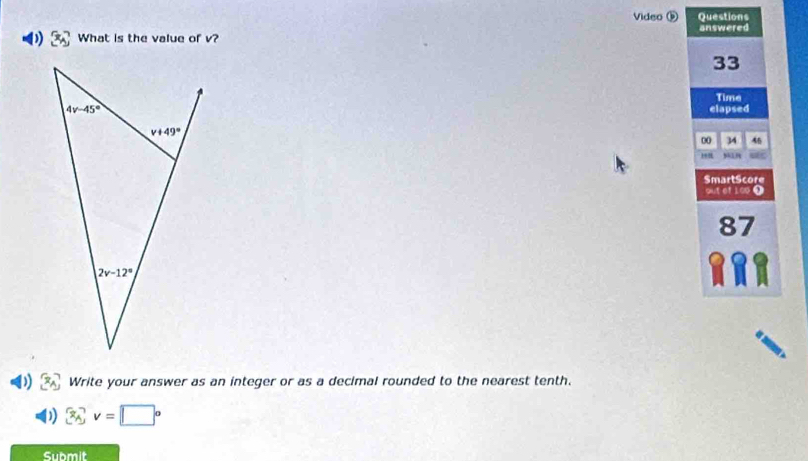 Video ⑤ Questions
) What is the value of v? answered
33
Time
elapsed
00 34 46
168 sn
SmartScore
out of 100 1
87
Write your answer as an integer or as a decimal rounded to the nearest tenth.
x_A,v=□°
Submit