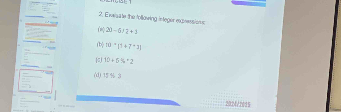 RCISE 1 
2. Evaluate the following integer expressions: 
(a) 20-5/2+3
(b) 10*(1+7*3)
(c) 10+5% · 2
(d) 15 % 3

2024/2025