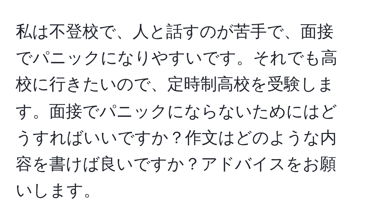 私は不登校で、人と話すのが苦手で、面接でパニックになりやすいです。それでも高校に行きたいので、定時制高校を受験します。面接でパニックにならないためにはどうすればいいですか？作文はどのような内容を書けば良いですか？アドバイスをお願いします。