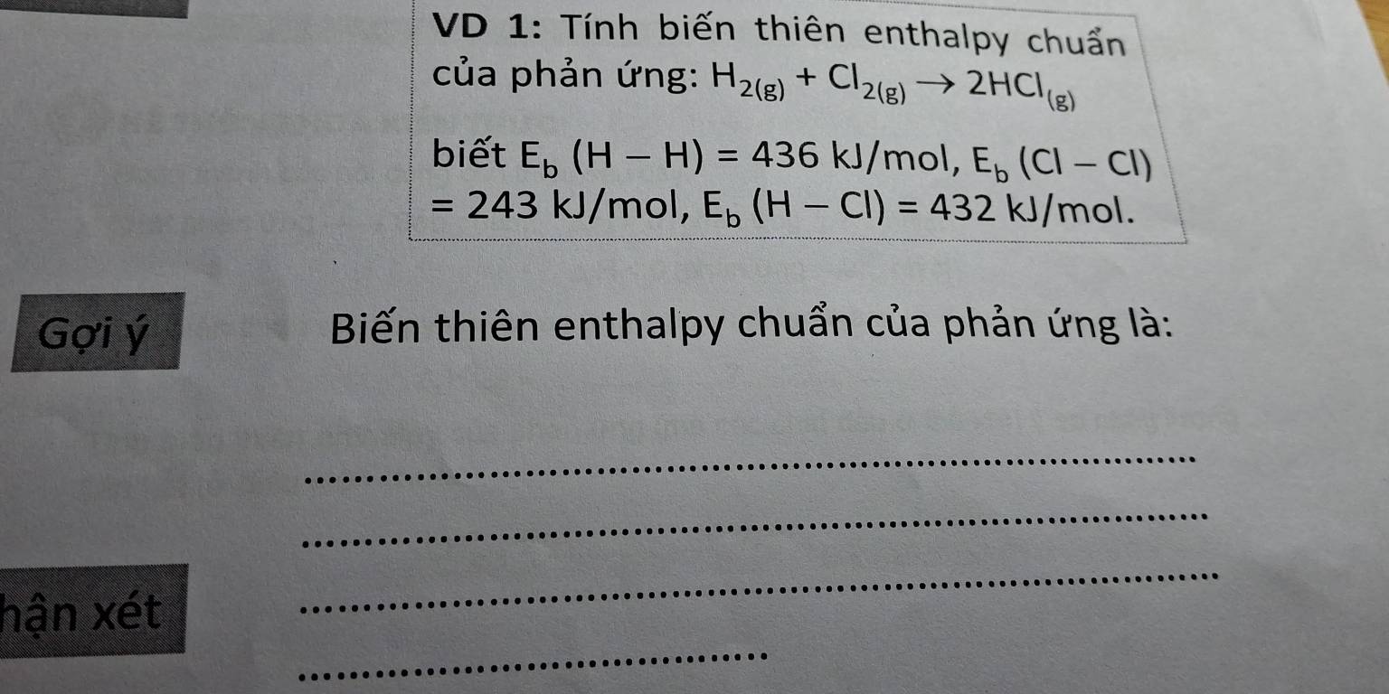 VD 1: Tính biến thiên enthalpy chuẩn 
của phản ứng: H_2(g)+Cl_2(g)to 2HCl_(g)
biết E_b(H-H)=436kJ/mol, E_b(Cl-Cl)
=243kJ/mol, E_b(H-Cl)=432kJ/mol. 
Gợi ý Biến thiên enthalpy chuẩn của phản ứng là: 
_ 
_ 
_ 
_ 
hận xét