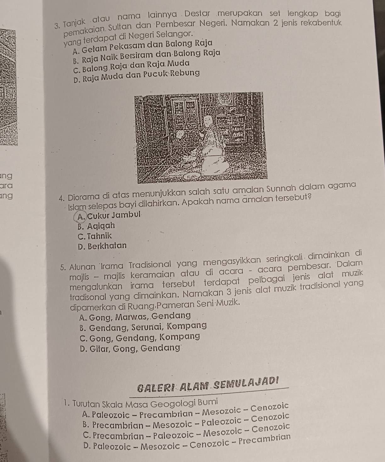 Tanjak atau nama lainnya Destar merupakan set lengkap bagi
pemakaian. Sultan dan Pembesar Negeri. Namakan 2 jenis rekabentuk
yang terdapat di Negeri Selangor.
A. Getam Pekasam dan Balong Raja
B. Raja Naik Bersiram dan Balong Raja
C. Balong Raja dan Raja Muda
D. Raja Muda dan Pucuk Rebung
ng
ara
ang
4. Diorama di atas menunjukkan salah satu amalan Sunnah dalam agama
Islam selepas bayi dilahirkan. Apakah nama amalan tersebut?
A. Cukur Jambul
B. Aqiqah
C. Tahnik
D. Berkhatan
5. Alunan Irama Tradisional yang mengasyikkan seringkali dimainkan di
majlis — majlis keramaian atau di acara - acara pembesar. Dalam
mengalunkan irama tersebut terdapat pelbagai jenis alat muzik
tradisonal yang dimainkan. Namakan 3 jenis alat muzik tradisional yang
dipamerkan di Ruang Pameran Seni·Muzik.
A. Gong, Marwas, Gendang
B. Gendang, Serunai, Kompang
C. Gong, Gendang, Kompang
D. Gitar, Gong, Gendang
GALERI ALAM SEMULAJADI
1. Turutan Skala Masa Geogologi Bumi
A Paleozoic - Precambrian - Mesozoic - Cenozoic
B. Precambrian - Mesozoic - Paleozoic - Cenozoic
C. Precambrian - Paleozoic - Mesozoic - Cenozoic
D. Paleozoic - Mesozoic - Cenozoic - Precambrian