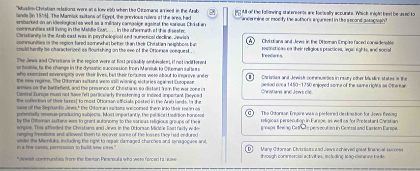 "Muslim-Christian relations were at a low ebb when the Ottomans arrived in the Arab All of the following statements are factually accurate. Which might best be used to

lands [in 1516 ]. The Mamluk sultans of Egypt, the previous rulers of the area, had undermine or modify the author's argument in the second paragraph?
embarked on an ideological as well as a military campaign against the various Christian
communities still living in the Middle East. . . . In the aftermath of this disaster,
Christianity in the Arab east was in psychological and numerical decline. Jewish
communities in the region fared somewhat better than their Christian neighbors but A Christians and Jews in the Ottoman Empire faced considerable
could hardly be characterized as flourishing on the eve of the Ottoman conquest., freedoms. restrictions on their religious practices, legal rights, and social
The Jews and Christians in the region were at first probably ambivalent, if not indifferent
or hostile, to the change in the dynastic succession from Mamluk to Ottoman sultans
who exercised sovereignty over their lives, but their fortunes were about to improve under B) Christian and Jewish communities in many other Muslim states in the
the new regime. The Ottoman sultans were still winning victories against European period circa 1450-1750 enjoyed some of the same rights as Ottoman
armies on the battlefield, and the presence of Christians so distant from the war zone in Christians and Jews did.
Central Europe must not have felt particularly threatening or indeed important (beyond
the collection of their taxes) to most Ottoman officials posted in the Arab lands. In the
case of the Sephardic Jews,* the Ottoman sultans welcomed them into their realm as
potentially revenue producing subjects. Most importantly, the political tradition honored C The Ottoman Empire was a preferred destination for Jews fleeing
by the Ottoman sultans was to grant autonomy to the various religious groups of their religious persecution in Europe, as well as for Protestant Christian
empire. This afforded the Christians and Jews in the Ottoman Middle East fairly wide groups fleeing Cathuac persecution in Central and Eastern Europe.
ranging freedoms and allowed them to recover some of the losses they had endured
under the Mamluks, including the right to repair damaged churches and synagogues and,
in a few cases, permission to build new ones." D Many Ottoman Christians and Jews achieved great financial success
*Jewish communities from the Iberian Peninsula who were forced to leave through commercial activities, including long-distance trade