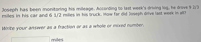 Joseph has been monitoring his mileage. According to last week's driving log, he drove 9 2/3
miles in his car and 6 1/2 miles in his truck. How far did Joseph drive last week in all? 
Write your answer as a fraction or as a whole or mixed number.
□ miles