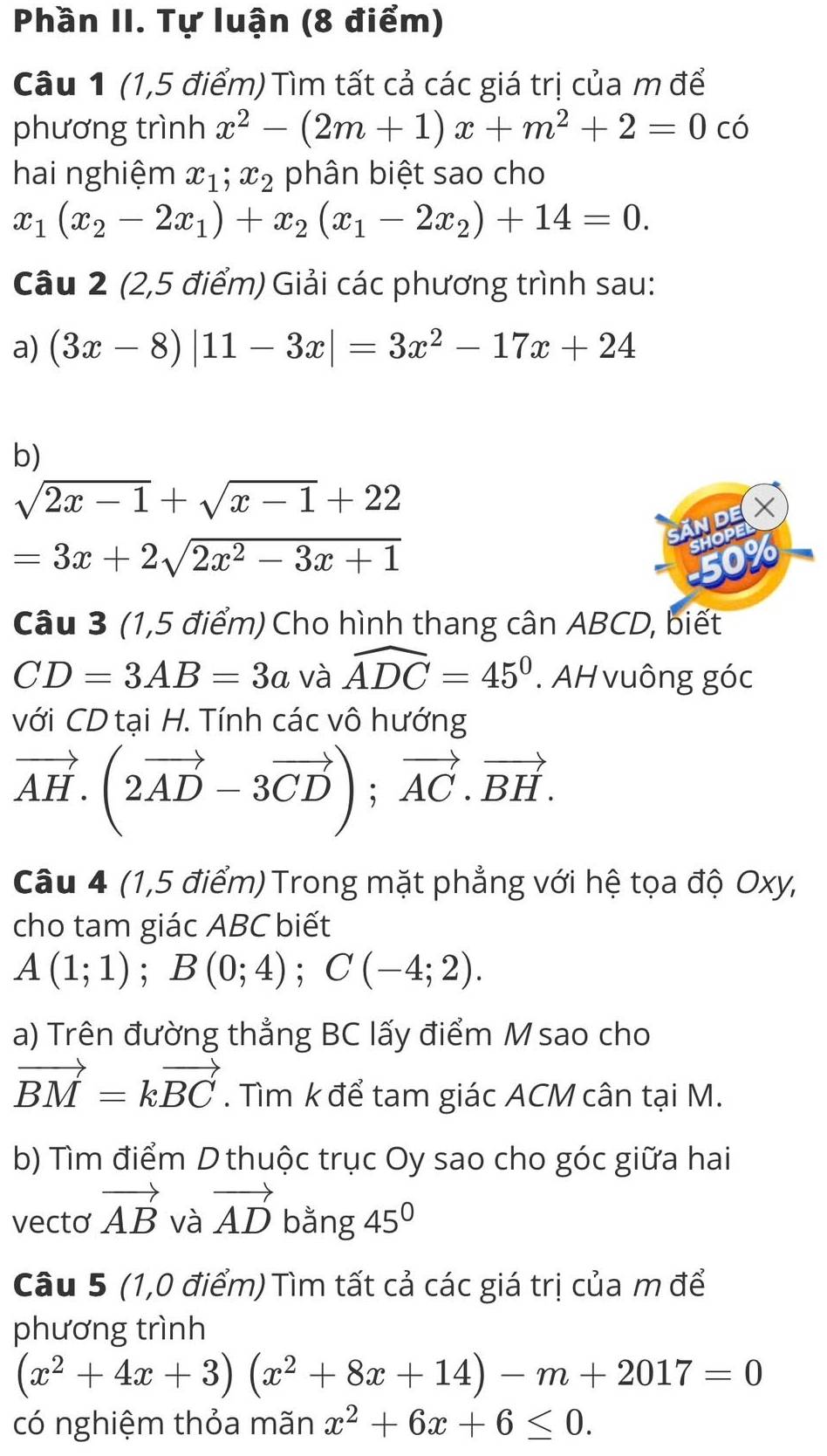 Phần II. Tự luận (8 điểm)
Câu 1 (1,5 điểm) Tìm tất cả các giá trị của m để
phương trình x^2-(2m+1)x+m^2+2=0 có
hai nghiệm x_1;x_2 phân biệt sao cho
x_1(x_2-2x_1)+x_2(x_1-2x_2)+14=0.
Câu 2 (2,5 điểm) Giải các phương trình sau:
a) (3x-8)|11-3x|=3x^2-17x+24
b)
sqrt(2x-1)+sqrt(x-1)+22
NOE X
=3x+2sqrt(2x^2-3x+1)
Câu 3 (1,5 điểm) Cho hình thang cân ABCD, biết
CD=3AB=3a và widehat ADC=45°. AH vuông góc
với CD tại H. Tính các vô hướng
vector AH.(2vector AD-3vector CD);vector AC.vector BH.
Câu 4 (1,5 điểm) Trong mặt phẳng với hệ tọa độ Oxy,
cho tam giác ABC biết
A(1;1);B(0;4);C(-4;2).
a) Trên đường thẳng BC lấy điểm M sao cho
vector BM=kvector BC. Tìm k để tam giác ACM cân tại M.
b) Tìm điểm D thuộc trục Oy sao cho góc giữa hai
vecto vector AB và vector AD bằng 45°
Câu 5 (1,0 điểm) Tìm tất cả các giá trị của m để
phương trình
(x^2+4x+3)(x^2+8x+14)-m+2017=0
có nghiệm thỏa mãn x^2+6x+6≤ 0.