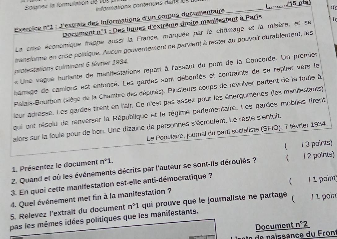 Soignez la formulation de vos prr
informations contenues dans les
Exercice n°1 : J'extrais des informations d'un corpus documentaire (…..…./15 pts)
de
Document n°1 : Des ligues d'extrême droite manifestent à Paris
La crise économique frappe aussi la France, marquée par le chômage et la misère, et se  t
transforme en crise politique. Aucun gouvernement ne parvient à rester au pouvoir durablement, les
protestations culminent 6 février 1934.
« Une vague hurlante de manifestations repart à l'assaut du pont de la Concorde. Un premier
barrage de camions est enfoncé. Les gardes sont débordés et contraints de se replier vers le
Palais-Bourbon (siège de la Chambre des députés). Plusieurs coups de revolver partent de la foule à
leur adresse. Les gardes tirent en l'air. Ce n'est pas assez pour les énergumènes (les manifestants)
qui ont résolu de renverser la République et le régime parlementaire. Les gardes mobiles tirent
alors sur la foule pour de bon. Une dizaine de personnes s'écroulent. Le reste s'enfuit.
Le Populaire, journal du parti socialiste (SFIO), 7 février 1934.
( / 3 points)
1. Présentez le document n°1.
2. Quand et où les événements décrits par l'auteur se sont-ils déroulés ? ( / 2 points)

3. En quoi cette manifestation est-elle anti-démocratique ?
4. Quel événement met fin à la manifestation ? / 1 point
5. Relevez l'extrait du document n°1 qui prouve que le journaliste ne partage  / 1 poin
pas les mêmes idées politiques que les manifestants.
Document n°2
ssance  du  ront