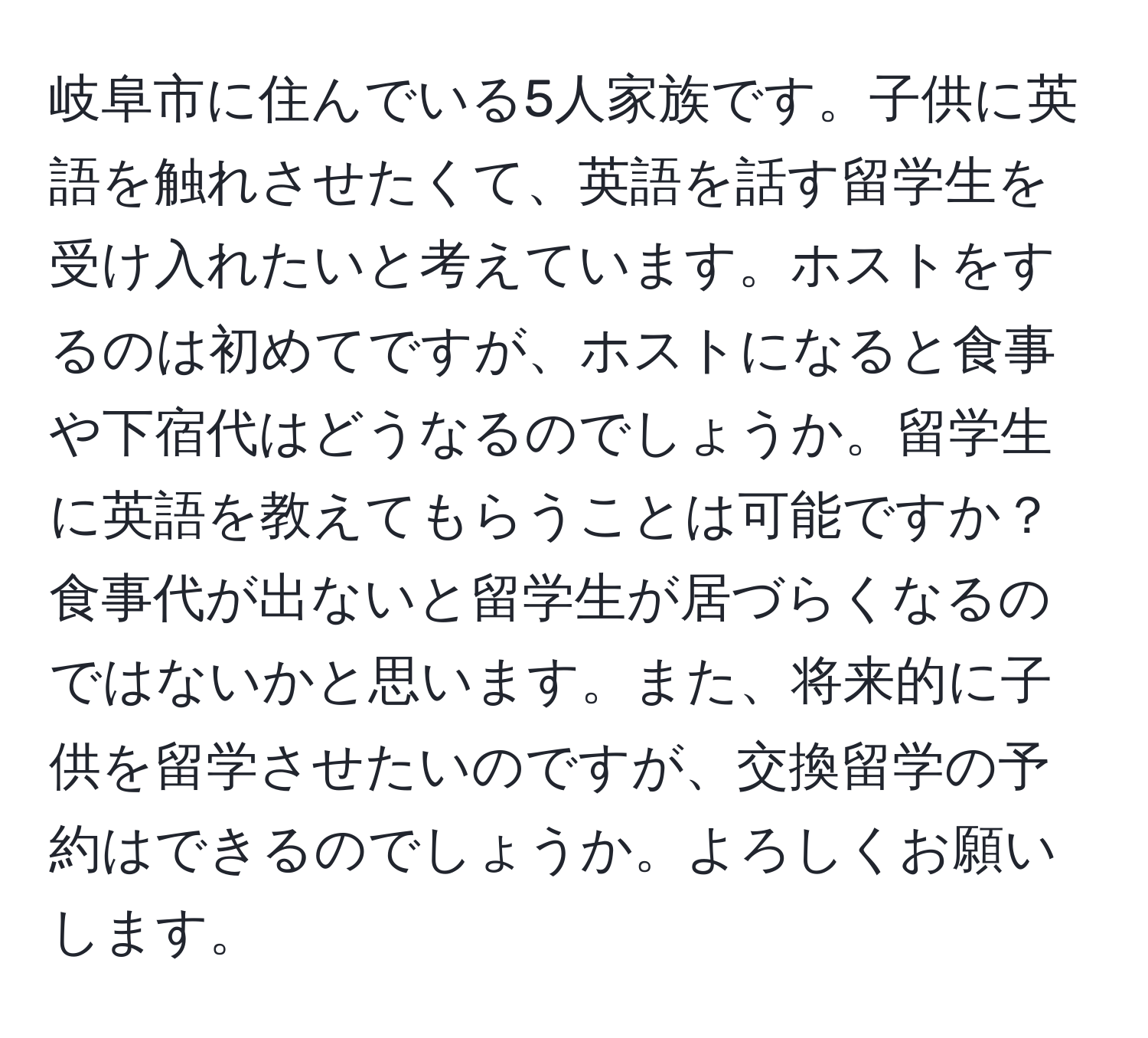 岐阜市に住んでいる5人家族です。子供に英語を触れさせたくて、英語を話す留学生を受け入れたいと考えています。ホストをするのは初めてですが、ホストになると食事や下宿代はどうなるのでしょうか。留学生に英語を教えてもらうことは可能ですか？食事代が出ないと留学生が居づらくなるのではないかと思います。また、将来的に子供を留学させたいのですが、交換留学の予約はできるのでしょうか。よろしくお願いします。