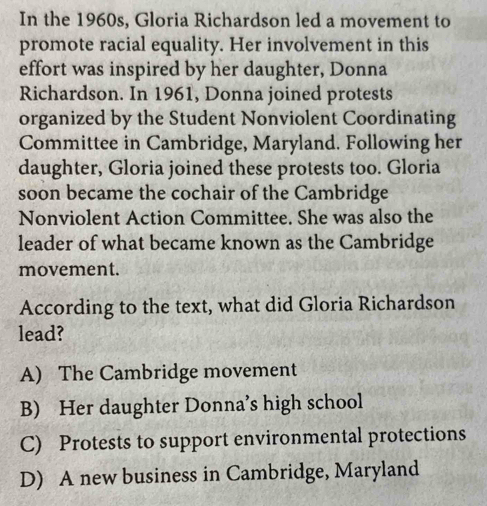 In the 1960s, Gloria Richardson led a movement to
promote racial equality. Her involvement in this
effort was inspired by her daughter, Donna
Richardson. In 1961, Donna joined protests
organized by the Student Nonviolent Coordinating
Committee in Cambridge, Maryland. Following her
daughter, Gloria joined these protests too. Gloria
soon became the cochair of the Cambridge
Nonviolent Action Committee. She was also the
leader of what became known as the Cambridge
movement.
According to the text, what did Gloria Richardson
lead?
A) The Cambridge movement
B) Her daughter Donna’s high school
C) Protests to support environmental protections
D) A new business in Cambridge, Maryland