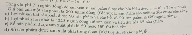 (r):y=x^2-5x+6 là
Tổng chi phí T (nghìn đồng) để sản xuất # sản phẩm được cho bởi biểu thức T=n^2+70n+3000. Giá bán của một sản phẩm là 200 nghin đồng. (Giả sử các sản phâm sản xuất ra đều được bán hèt).
a) Lợi nhuận khi sản xuất được 90 sản phẩm và bản hết cả 90 sản phẩm là 600 nghìn đòng
b) Lợi nhuận lớn nhất là 1225 nghìn đồng khi sản xuất và tiêu thụ hết 65 sản phẩm.
c) Số sản phâm được sản xuất phải là 50 hoặc 100 thì hoà vốn.
d) Số sản phẩm được sản xuất phải trong đoạn [30;100] thì sẽ không bị lỗ.