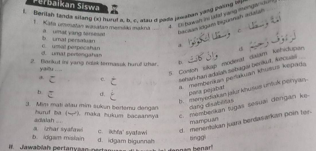 Perbaikan Siswa
l. Berilah tanda silang (x) huruf a, b, c, atau d pada jawaban yang paling tep
1. Kata ummatan wasatan memiliki makna .... 4. Di bawah ini lafal yang mengandul 
C
umat yang tersesat
bacaan idgam bigunnah adalah
b umat persatuan
c. umat perpecahan
a.
d
d. umat pertengahan
5. Contoh sikap moderat dalam kehidupan
2. Berikut ini yang ridak termasuk huruf izhar. b.
sehari-hari adalah sebagai berikut, kecuali .
yaitu ....
a. memberikan perlakuan khusus kepada
a.
C.
b.menyediakan jalur khusus untuk penyan-
b.
d.
para pejabat
dang disabilitas
huruf ba ( ), maka hukum bacaannya c. memberikan tugas sesual dengan ke
3. Mim mati atau mim sukun bertemu dengan
adalah .... mampuan
a izhar syafawi c. ikhfa' syafawi
d. menentukan juara berdasarkan poin ter
b. idgam mislain d. idgam bigunnah
tinggi
. Jawablah pertanyaan-n ert dengan benar!