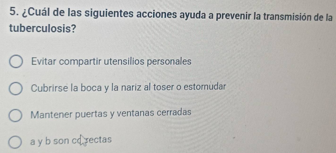 ¿Cuál de las siguientes acciones ayuda a prevenir la transmisión de la
tuberculosis?
Evitar compartir utensilios personales
Cubrirse la boca y la nariz al toser o estornudar
Mantener puertas y ventanas cerradas
a y b son co rectas