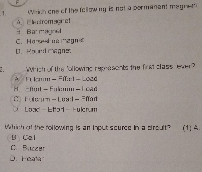 Which one of the following is not a permanent magnet?
A. Electromagnet
B. Bar magnet
C. Horseshoe magnet
D. Round magnet
2. Which of the following represents the first class lever?
A. Fulcrum - Effort - Load
B. Effort - Fulcrum - Load
C. Fulcrum - Load - Effort
D. Load - Effort - Fulcrum
Which of the following is an input source in a circuit? (1) A.
B. Cell
C. Buzzer
D. Heater