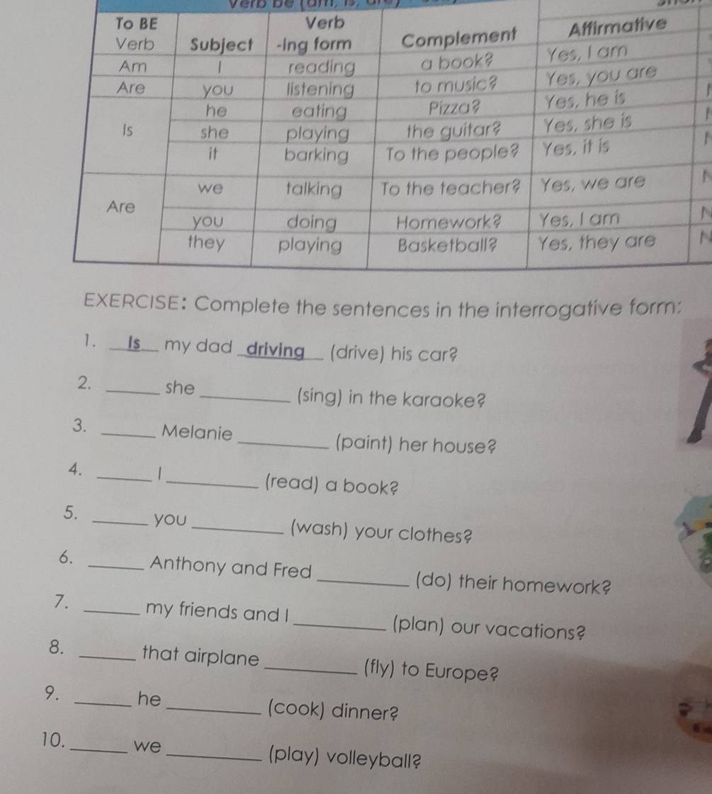 verb be tam, D 

N 
N 
te the sentences in the interrogative form: 
1. __Is__ my dad _driving_ (drive) his car? 
2. _she_ (sing) in the karaoke? 
3. _Melanie 
_(paint) her house? 
4. _|_ (read) a book? 
5. _you_ (wash) your clothes? 
6. _Anthony and Fred _(do) their homework? 
7. 
_my friends and I _(plan) our vacations? 
8. _that airplane_ (fly) to Europe? 
9. 
_he 
_(cook) dinner? 

10._ we _(play) volleyball?