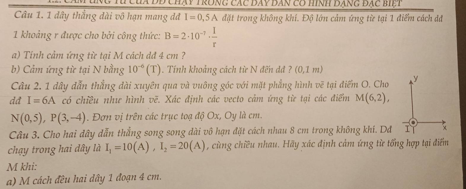 DĐ chạy TRonG các DAY DAn có hInh DạnG đạc bIệt 
Câu 1. 1 dây thắng dài vô hạn mang dđ I=0,5A đặt trong không khí. Độ lớn cảm ứng từ tại 1 điểm cách d 
1 khoảng r được cho bởi công thức: B=2· 10^(-7)·  I/r 
a) Tính cảm ứng từ tại M cách dđ 4 cm ? 
b) Cảm ứng từ tại N bằng 10^(-6)(T). Tính khoảng cách từ N đến dđ ? (0,1m)
Câu 2. 1 dây dẫn thẳng dài xuyên qua và vuông góc với mặt phẳng hình vẽ tại điểm O. Cho 
y 
dđ I=6A có chiều như hình vẽ. Xác định các vecto cảm ứng từ tại các điểm M(6,2),
N(0,5), P(3,-4). Đơn vị trên các trục toạ độ Ox, Oy là cm. 
Câu 3. Cho hai dây dẫn thẳng song song dài vô hạn đặt cách nhau 8 cm trong không khí. Dđ I x 
chạy trong hai dây là I_1=10(A), I_2=20(A) , cùng chiều nhau. Hãy xác định cảm ứng từ tổng hợp tại điểm 
M khi: 
a) M cách đều hai dây 1 đoạn 4 cm.