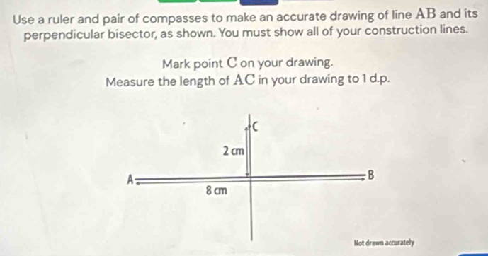 Use a ruler and pair of compasses to make an accurate drawing of line AB and its 
perpendicular bisector, as shown. You must show all of your construction lines. 
Mark point C on your drawing. 
Measure the length of AC in your drawing to 1 d.p.