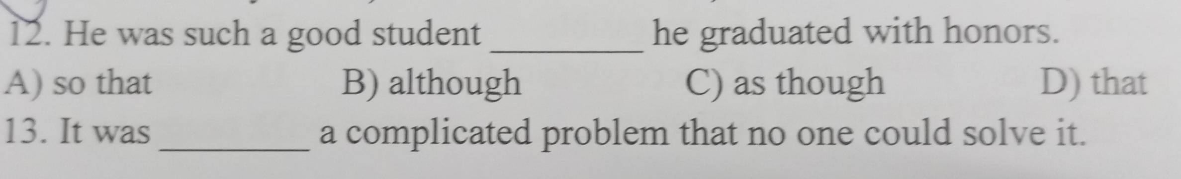 He was such a good student _he graduated with honors.
A) so that B) although C) as though D) that
13. It was_ a complicated problem that no one could solve it.