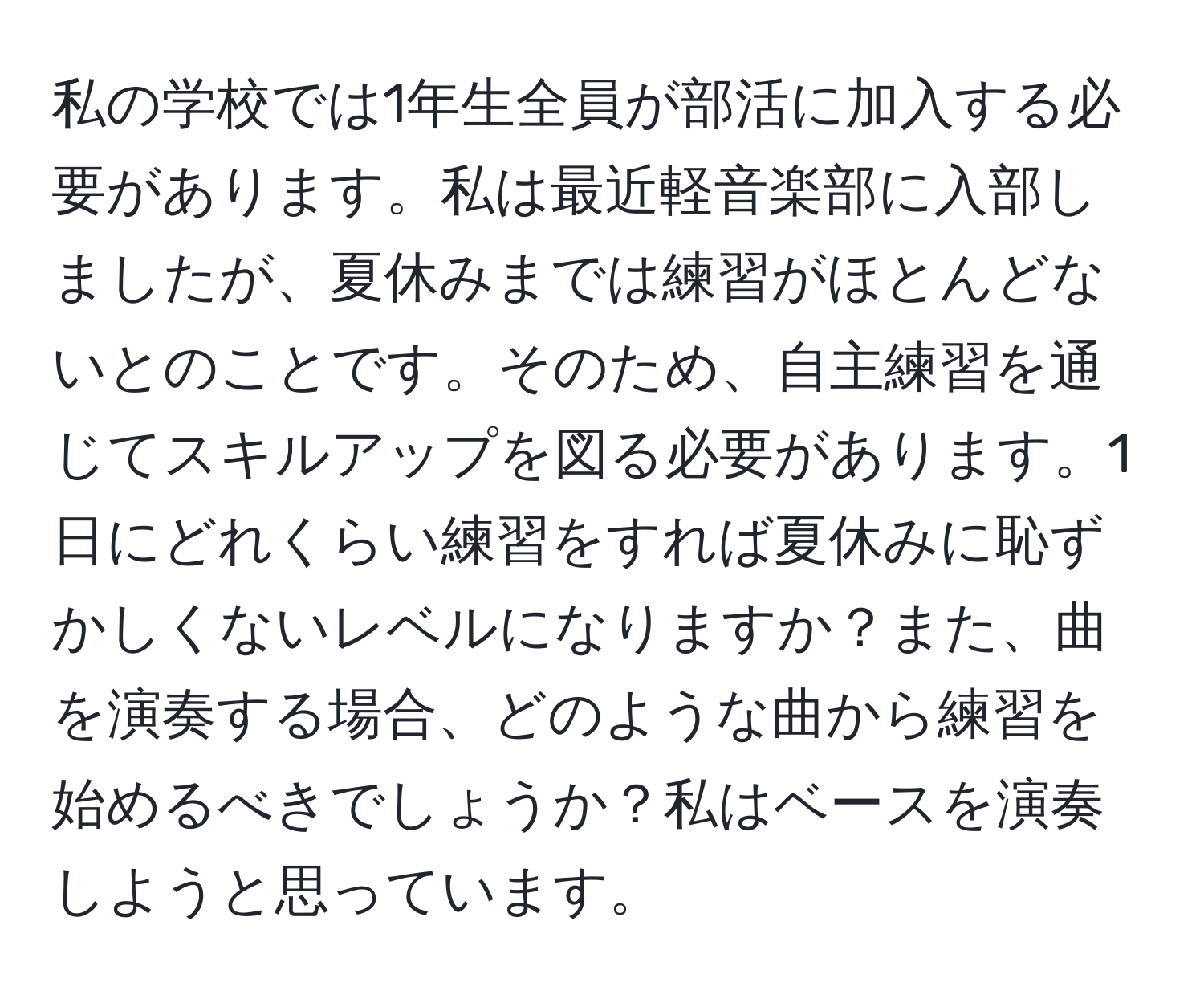 私の学校では1年生全員が部活に加入する必要があります。私は最近軽音楽部に入部しましたが、夏休みまでは練習がほとんどないとのことです。そのため、自主練習を通じてスキルアップを図る必要があります。1日にどれくらい練習をすれば夏休みに恥ずかしくないレベルになりますか？また、曲を演奏する場合、どのような曲から練習を始めるべきでしょうか？私はベースを演奏しようと思っています。