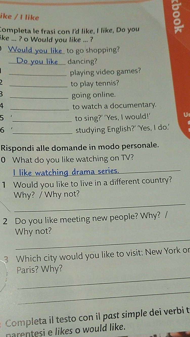 ike / I like 
Completa le frasi con I'd like, I like, Do you 
8 
ike ... ? o Would you like ... ? 
Would you like_ to go shopping? 
_Do you like_ dancing? 
_playing video games? 

_to play tennis? 

_going online. 
4 _to watch a documentary. 
5 1 
_to sing?’ ‘Yes, I would!’ Ur 
6 _studying English?’ 'Yes, I do.' 
Rispondi alle domande in modo personale. 
0 What do you like watching on TV? 
I like watching drama series._ 
1 Would you like to live in a different country? 
_ 
Why? / Why not? 
2 Do you like meeting new people? Why? / 
_ 
Why not? 
3 Which city would you like to visit: New York or 
_ 
Paris? Why? 
_ 
Completa il testo con il past simple dei verbi t 
narentesi e likes o would like.