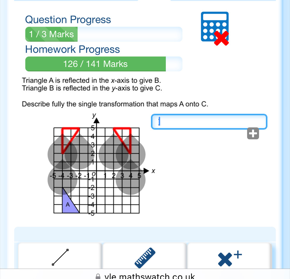 Question Progress 
1 / 3 Marks 
Homework Progress 
126 / 141 Marks 
Triangle A is reflected in the x-axis to give B. 
Triangle B is reflected in the y-axis to give C. 
Describe fully the single transformation that maps A onto C. 
1

x^+
vle mathswatch co uk