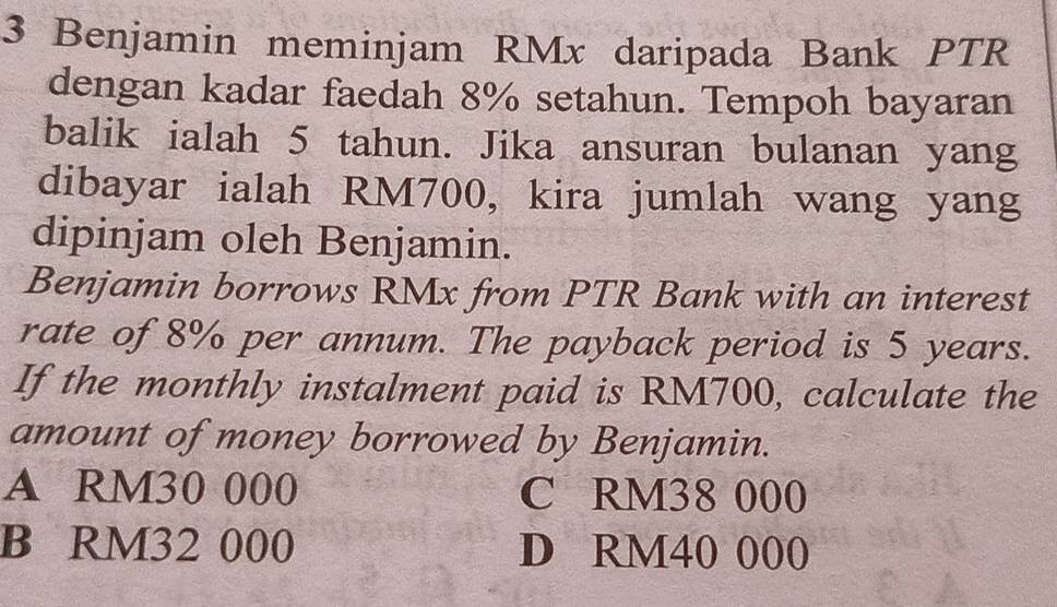 Benjamin meminjam RMx daripada Bank PTR
dengan kadar faedah 8% setahun. Tempoh bayaran
balik ialah 5 tahun. Jika ansuran bulanan yang
dibayar ialah RM700, kira jumlah wang yang
dipinjam oleh Benjamin.
Benjamin borrows RMx from PTR Bank with an interest
rate of 8% per annum. The payback period is 5 years.
If the monthly instalment paid is RM700, calculate the
amount of money borrowed by Benjamin.
A RM30 000 C RM38 000
B RM32 000 D RM40 000