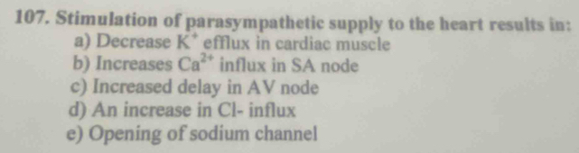 Stimulation of parasympathetic supply to the heart results in: 
a) Decrease K^+ efflux in cardiac muscle 
b) Increases Ca^(2+) influx in SA node 
c) Increased delay in AV node 
d) An increase in Cl- influx 
e) Opening of sodium channel