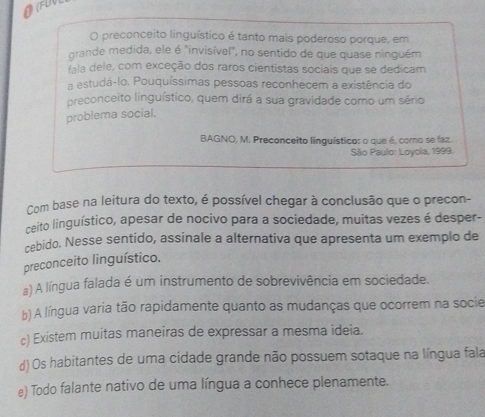 OFUVL
O preconceíto linguístico é tanto mais poderoso porque, em
grande medida, ele é "invisível", no sentido de que quase ninguém
fala dele, com exceção dos raros cientistas sociais que se dedicam
a estudá-lo. Pouquíssimas pessoas reconhecem a existência do
preconceito linguístico, quem dirá a sua gravidade como um sério
problema social.
BAGNO, M. Preconceito linguístico: o que é, como se faz.
São Paulo: Loyola, 1999.
Com base na leitura do texto, é possível chegar à conclusão que o precon-
ceito linguístico, apesar de nocivo para a sociedade, muitas vezes é desper-
cebido. Nesse sentido, assinale a alternativa que apresenta um exemplo de
preconceito linguístico.
a) A língua falada é um instrumento de sobrevivência em sociedade.
b) A língua varia tão rapidamente quanto as mudanças que ocorrem na socie
c) Existem muitas maneiras de expressar a mesma ideia.
d) Os habitantes de uma cidade grande não possuem sotaque na língua fala
e) Todo falante nativo de uma língua a conhece plenamente.