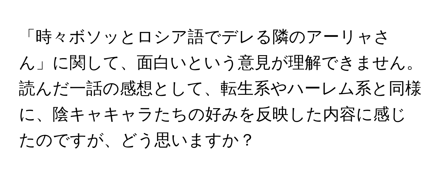 「時々ボソッとロシア語でデレる隣のアーリャさん」に関して、面白いという意見が理解できません。読んだ一話の感想として、転生系やハーレム系と同様に、陰キャキャラたちの好みを反映した内容に感じたのですが、どう思いますか？