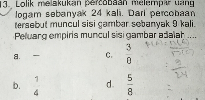 Lolik melakukan percobaan melempar uang
Iogam sebanyak 24 kali. Dari percobaan
tersebut muncul sisi gambar sebanyak 9 kali.
Peluang empiris muncul sisi gambar adalah ....
a. C.  3/8 
b.  1/4   5/8 
d.