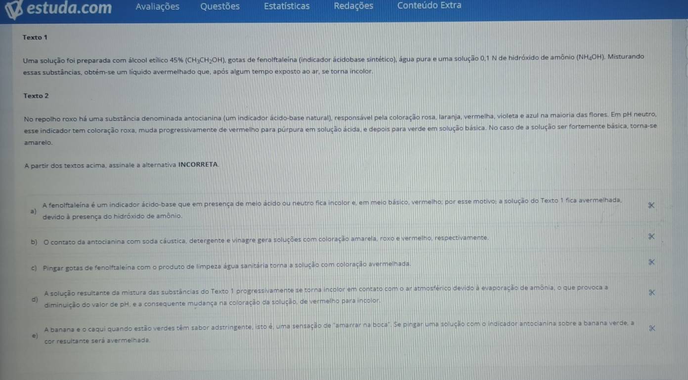 estuda.com Avaliações Questões Estatísticas Redações Conteúdo Extra
Texto 1
Uma solução foi preparada com álcool etílico 45% (CH₃CH₂OH), gotas de fenolftaleína (indicador ácidobase sintético), água pura e uma solução 0,1 N de hidróxido de amônio (NH₄OH). Misturando
essas substâncias, obtém-se um líquido avermelhado que, após algum tempo exposto ao ar, se torna incolor.
Texto 2
No repolho roxo há uma substância denominada antocianina (um indicador ácido-base natural), responsável pela coloração rosa, laranja, vermelha, violeta e azul na maioria das flores. Em pH neutro,
esse indicador tem coloração roxa, muda progressivamente de vermelho para púrpura em solução ácida, e depois para verde em solução básica. No caso de a solução ser fortemente básica, torna-se
amarelo.
A partir dos textos acima, assinale a alternativa INCORRETA.
A fenolftaleína é um indicador ácido-base que em presença de meio ácido ou neutro fica incolor e, em meio básico, vermelho; por esse motivo; a solução do Texto 1 fica avermelhada,
a
devido à presença do hidróxido de amônio.
b) O contato da antocianina com soda cáustica, detergente e vinagre gera soluções com coloração amarela, roxo e vermelho, respectivamente.
c) Pingar gotas de fenolftaleína com o produto de limpeza água sanitária torna a solução com coloração avermelhada.
A solução resultante da mistura das substâncias do Texto 1 progressivamente se torna incolor em contato com o ar atmosférico devido à evaporação de amônia, o que provoca a
d)
diminuição do valor de pH, e a consequente mudança na coloração da solução, de vermelho para incolor.
A banana e o caqui quando estão verdes têm sabor adstringente, isto é, uma sensação de "amarrar na boca". Se pingar uma solução com o indicador antocianina sobre a banana verde, a
e)
cor resultante será avermelhada.