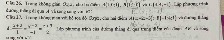 Trong không gian Oxyz , cho ba điểm A(1;0;1), B(1;1;0) và C(3;4;-1). Lập phương trình 
đường thắng đi qua A và song song với BC. 
Câu 27. Trong không gian với hệ tọa độ Oxyz , cho hai điểm A(1;-2;-3); B(-1;4;1) và đường thắng 
d :  (x+2)/1 = (y-2)/-1 = (z+3)/2 . Lập phương trình của đường thẳng đi qua trưng điểm của đoạn AB và song 
song với d ?