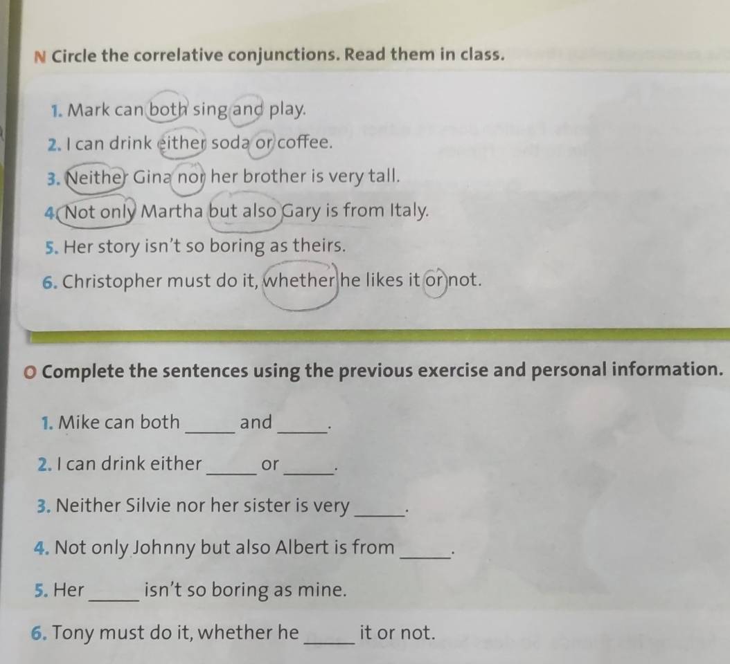 Circle the correlative conjunctions. Read them in class. 
1. Mark can both sing and play. 
2. I can drink either soda or coffee. 
3. Neither Gina nor her brother is very tall. 
4 Not only Martha but also Gary is from Italy. 
5. Her story isn’t so boring as theirs. 
6. Christopher must do it, whether he likes it or not. 
Complete the sentences using the previous exercise and personal information. 
1. Mike can both _and _. 
2. I can drink either _or _. 
3. Neither Silvie nor her sister is very _. 
4. Not only Johnny but also Albert is from _. 
5. Her _isn’t so boring as mine. 
6. Tony must do it, whether he_ it or not.