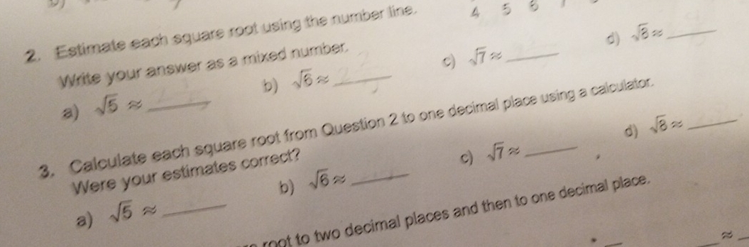 Estimate each square root using the number line. 4_ 
c) sqrt(7)approx d) sqrt(8)approx _ 
Write your answer as a mixed number. 
b) sqrt(6)approx
a) sqrt(5)approx
d) 
3. Calculate each square root from Question 2 to one decimal place using a calculator sqrt(8)approx
Were your estimates correct?_ 
c) sqrt(7)approx
b) sqrt(6)approx
a) sqrt(5)approx _ 
_ 
rot to two decimal places and then to one decimal place . 
_≈