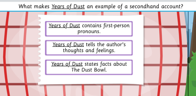 What makes Years of Dust an example of a secondhand account?
Years of Dust contains first-person
pronouns.
Years of Dust tells the author's
thoughts and feelings.
Years of Dust states facts about
The Dust Bowl.