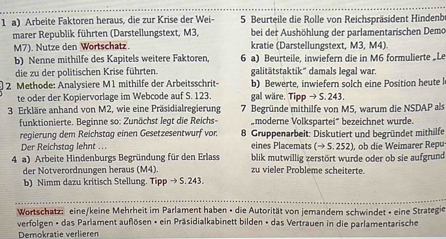 Arbeite Faktoren heraus, die zur Krise der Wei- 5 Beurteile die Rolle von Reichspräsident Hindenb
marer Republik führten (Darstellungstext, M3, bei der Aushöhlung der parlamentarischen Demo
M7). Nutze den Wortschatz. kratie (Darstellungstext, M3, M4).
b) Nenne mithilfe des Kapitels weitere Faktoren, 6 a) Beurteile, inwiefern die in M6 formulierte„Le
die zu der politischen Krise führten. galitätstaktik“ damals legal war.
2 Methode: Analysiere M1 mithilfe der Arbeitsschrit- b) Bewerte, inwiefern solch eine Position heute l
te oder der Kopiervorlage im Webcode auf S. 123. gal wäre. Tipp → S. 243.
3 Erkläre anhand von M2, wie eine Präsidialregierung 7 Begründe mithilfe von M5, warum die NSDAP als
funktionierte. Beginne so: Zunächst legt die Reichs- „moderne Volkspartei“ bezeichnet wurde.
regierung dem Reichstag einen Gesetzesentwurf vor.  8 Gruppenarbeit: Diskutiert und begründet mithilfe
Der Reichstag lehnt …. eines Placemats (→ S. 252), ob die Weimarer Repu-
4 a) Arbeite Hindenburgs Begründung für den Erlass blik mutwillig zerstört wurde oder ob sie aufgrund
der Notverordnungen heraus (M4). zu vieler Probleme scheiterte.
b) Nimm dazu kritisch Stellung. Tipp → S. 243.
Wortschatz: eine/keine Mehrheit im Parlament haben • die Autorität von jemandem schwindet • eine Strategie
verfolgen • das Parlament auflösen • ein Präsidialkabinett bilden • das Vertrauen in die parlamentarische
Demokratie verlieren