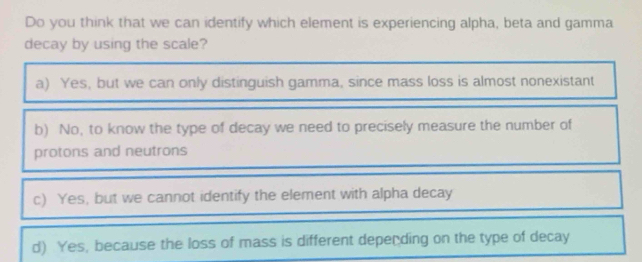 Do you think that we can identify which element is experiencing alpha, beta and gamma
decay by using the scale?
a) Yes, but we can only distinguish gamma, since mass loss is almost nonexistant
b) No, to know the type of decay we need to precisely measure the number of
protons and neutrons
c) Yes, but we cannot identify the element with alpha decay
d) Yes, because the loss of mass is different depending on the type of decay