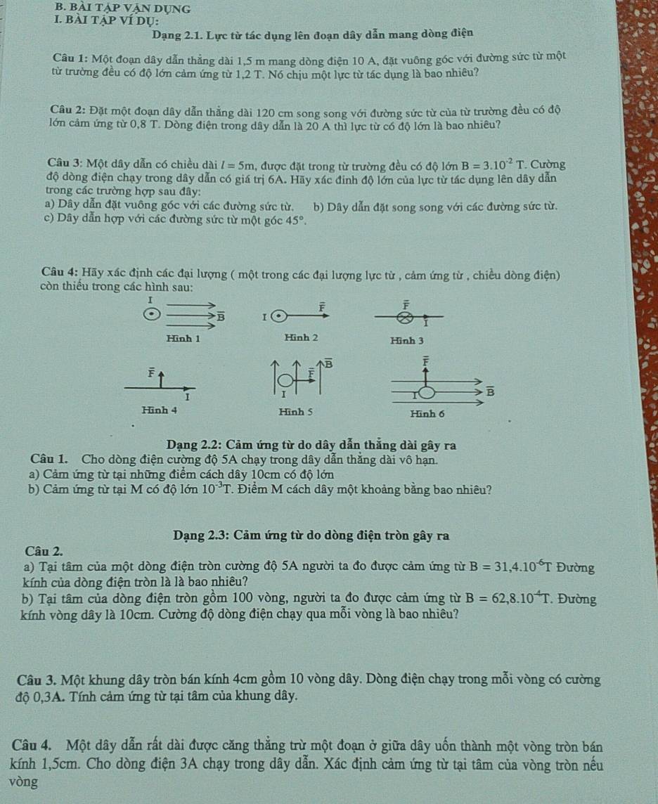 BÀI TẠP VẠN DUNG
I. bàI TẠP VÍ dụ:
Dạng 2.1. Lực từ tác dụng lên đoạn dây dẫn mang dòng điện
Câu 1: Một đoạn dây dẫn thẳng dài 1,5 m mang dòng điện 10 A, đặt vuông góc với đường sức từ một
từ trường đều có độ lớn cảm ứng từ 1,2 T. Nó chịu một lực từ tác dụng là bao nhiêu?
Câu 2: Đặt một đoạn dây dẫn thẳng dài 120 cm song song với đường sức từ của từ trường đều có độ
lớn cảm ứng từ 0,8 T. Dòng điện trong dây dẫn là 20 A thì lực từ có độ lớn là bao nhiêu?
Câu 3: Một dây dẫn có chiều dài l=5m , được đặt trong từ trường đều có độ lớn B=3.10^(-2)T. Cường
độ dòng điện chạy trong dây dẫn có giá trị 6A. Hãy xác đinh độ lớn của lực từ tác dụng lên dây dẫn
trong các trường hợp sau đây:
a) Dây dẫn đặt vuông góc với các đường sức từ. b) Dây dẫn đặt song song với các đường sức từ.
c) Dây dẫn hợp với các đường sức từ một góc 45°.
Câu 4: Hãy xác định các đại lượng ( một trong các đại lượng lực từ , cảm ứng từ , chiều dòng điện)
còn thiếu trong các hình sau:
I
F
6 B 
Hình 1 Hình 3
F
I
Hinh 4  
Dạng 2.2: Cảm ứng từ do dây dẫn thắng dài gây ra
Câu 1. Cho dòng điện cường độ 5A chạy trong dây dẫn thăng dài vô hạn.
a) Cảm ứng từ tại những điểm cách dây 10cm có độ lớn
b) Cảm ứng từ tại M có độ lớn 10^(-3)T T. Điểm M cách dây một khoảng bằng bao nhiêu?
Dạng 2.3: Cảm ứng từ do dòng điện tròn gây ra
Câu 2.
a) Tại tâm của một dòng điện tròn cường độ 5A người ta đo được cảm ứng từ B=31,4.10^(-6)T Đường
kính của dòng điện tròn là là bao nhiêu?
b) Tại tâm của dòng điện tròn gồm 100 vòng, người ta đo được cảm ứng từ B=62,8.10^(-4)T. Đường
kính vòng dây là 10cm. Cường độ dòng điện chạy qua mỗi vòng là bao nhiêu?
Câu 3. Một khung dây tròn bán kính 4cm gồm 10 vòng dây. Dòng điện chạy trong mỗi vòng có cường
độ 0,3A. Tính cảm ứng từ tại tâm của khung dây.
Câu 4. Một dây dẫn rất dài được căng thẳng trừ một đoạn ở giữa dây uốn thành một vòng tròn bán
kính 1,5cm. Cho dòng điện 3A chạy trong dây dẫn. Xác định cảm ứng từ tại tâm của vòng tròn nếu
vòng