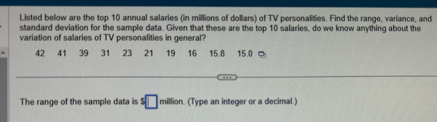 Listed below are the top 10 annual salaries (in millions of dollars) of TV personalities. Find the range, variance, and 
standard deviation for the sample data. Given that these are the top 10 salaries, do we know anything about the 
variation of salaries of TV personalities in general?
42 41 39 31 23 21 19 16 15.8 15.0
The range of the sample data is $□ million. (Type an integer or a decimal.)