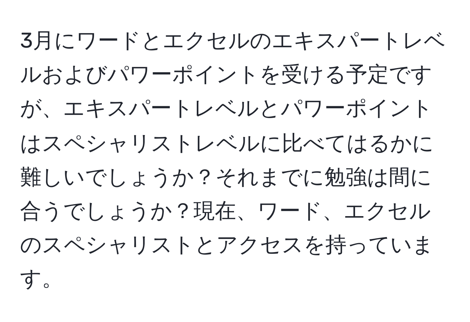 3月にワードとエクセルのエキスパートレベルおよびパワーポイントを受ける予定ですが、エキスパートレベルとパワーポイントはスペシャリストレベルに比べてはるかに難しいでしょうか？それまでに勉強は間に合うでしょうか？現在、ワード、エクセルのスペシャリストとアクセスを持っています。