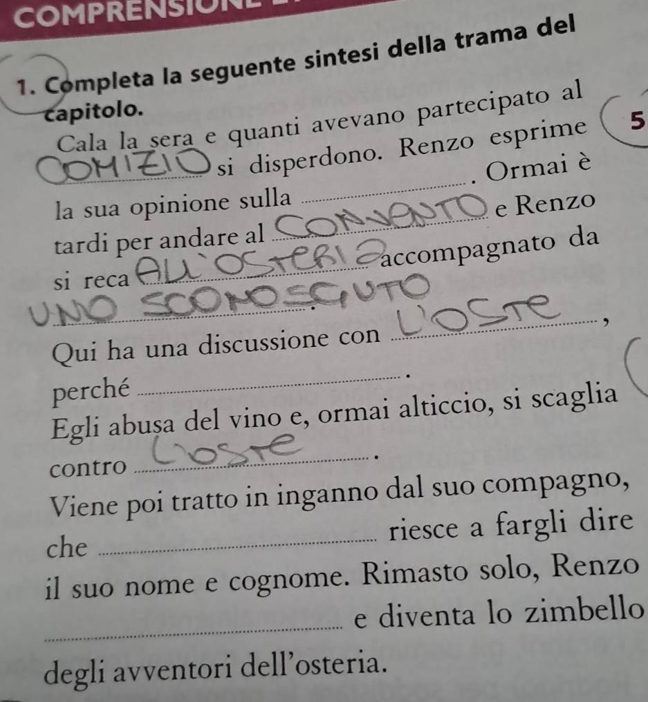 COMPRENSION 
1. Completa la seguente sintesi della trama del 
capitolo. 
Cala la sera e quanti avevano partecipato al 
_si disperdono. Renzo esprime 5 
. Ormai è 
la sua opinione sulla 
_ 
_ 
tardi per andare al _e Renzo 
accompagnato da 
_ 
si reca 
Qui ha una discussione con _, 
perché 
_ 
. 
_ 
Egli abușa del vino e, ormai alticcio, si scaglia 
contro . 
Viene poi tratto in inganno dal suo compagno, 
che _riesce a fargli dire 
il suo nome e cognome. Rimasto solo, Renzo 
_ 
e diventa lo zimbello 
degli avventori dell’osteria.