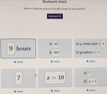 Bookwork check
Which of these six options is the right answer for this question?
Bookwark BC
A: 20 a) y-intercept 4
9 hours
B: 180 b) gradient = 2
a Zeom 0 Zoom 9 Zeom
a) 7
7 x=10
b) x=7
0 Zoom Zoom 0 Zoom