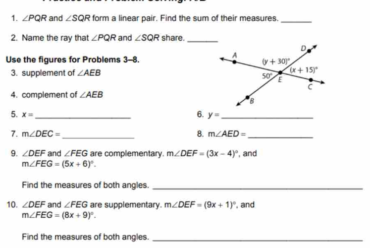 ∠ PQR and ∠ SQR form a linear pair. Find the sum of their measures._
2. Name the ray that ∠ PQR and ∠ SQR share._
Use the figures for Problems 3-8.
3. supplement of ∠ AEB
4. complement of ∠ AEB
6.
5. x= _ y= _
7. m∠ DEC= _8. m∠ AED= _
9. ∠ DEF and ∠ FEG are complementary. m∠ DEF=(3x-4)^circ  , and
m∠ FEG=(5x+6)^circ .
Find the measures of both angles._
10. ∠ DEF and ∠ FEG are supplementary. m∠ DEF=(9x+1)^circ  , and
m∠ FEG=(8x+9)^circ .
Find the measures of both angles._