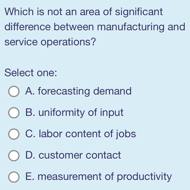 Which is not an area of significant
difference between manufacturing and
service operations?
Select one:
A. forecasting demand
B. uniformity of input
C. labor content of jobs
D. customer contact
E. measurement of productivity